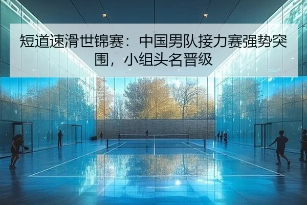 短道速滑世锦赛：中国男队接力赛强势突围，小组头名晋级